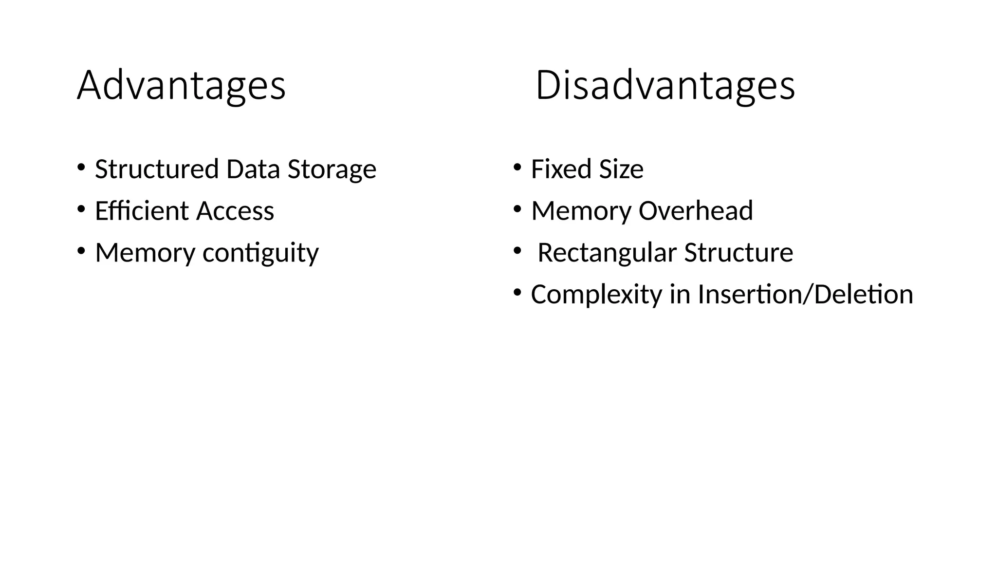 Advantages Disadvantages • Structured Data Storage • Efficient Access • Memory contiguity • Fixed Size • Memory Overhead • Rectangular Structure • Complexity in Insertion/Deletion 