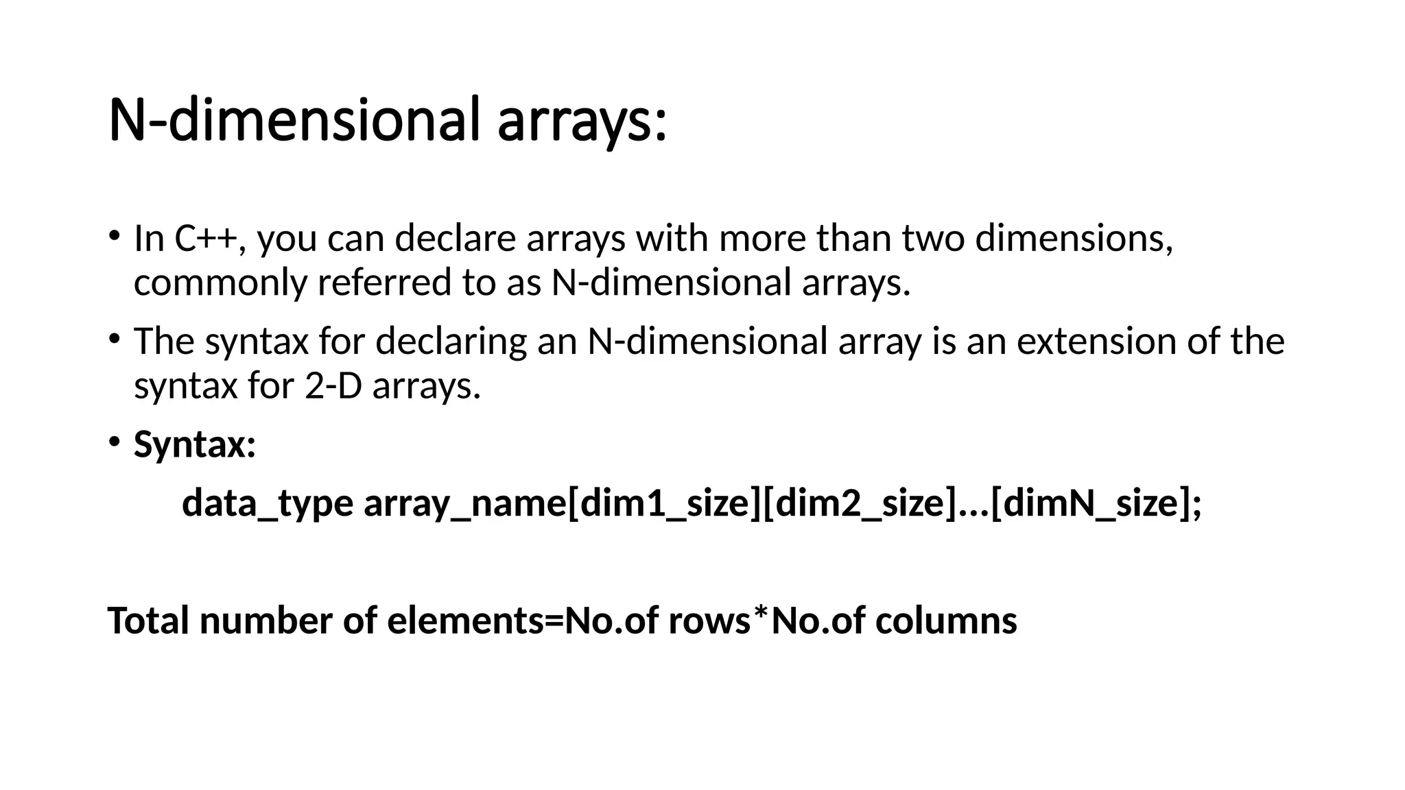 N-dimensional arrays: • In C++, you can declare arrays with more than two dimensions, commonly referred to as N-dimensional arrays. • The syntax for declaring an N-dimensional array is an extension of the syntax for 2-D arrays. • Syntax: data_type array_name[dim1_size][dim2_size]...[dimN_size]; Total number of elements=No.of rows*No.of columns 