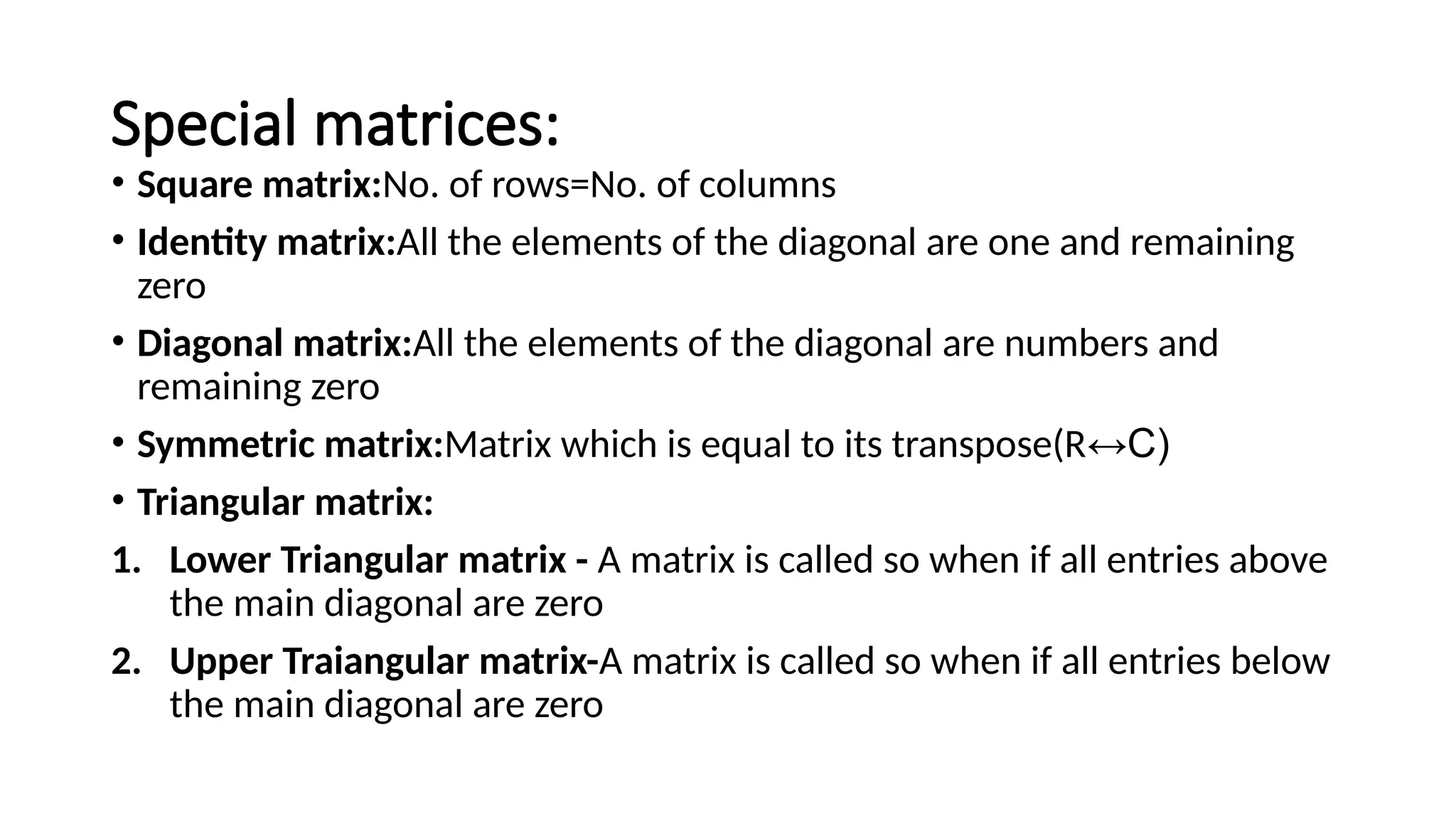 Special matrices: • Square matrix:No. of rows=No. of columns • Identity matrix:All the elements of the diagonal are one and remaining zero • Diagonal matrix:All the elements of the diagonal are numbers and remaining zero • Symmetric matrix:Matrix which is equal to its transpose(R↔C) • Triangular matrix: 1. Lower Triangular matrix - A matrix is called so when if all entries above the main diagonal are zero 2. Upper Traiangular matrix-A matrix is called so when if all entries below the main diagonal are zero 