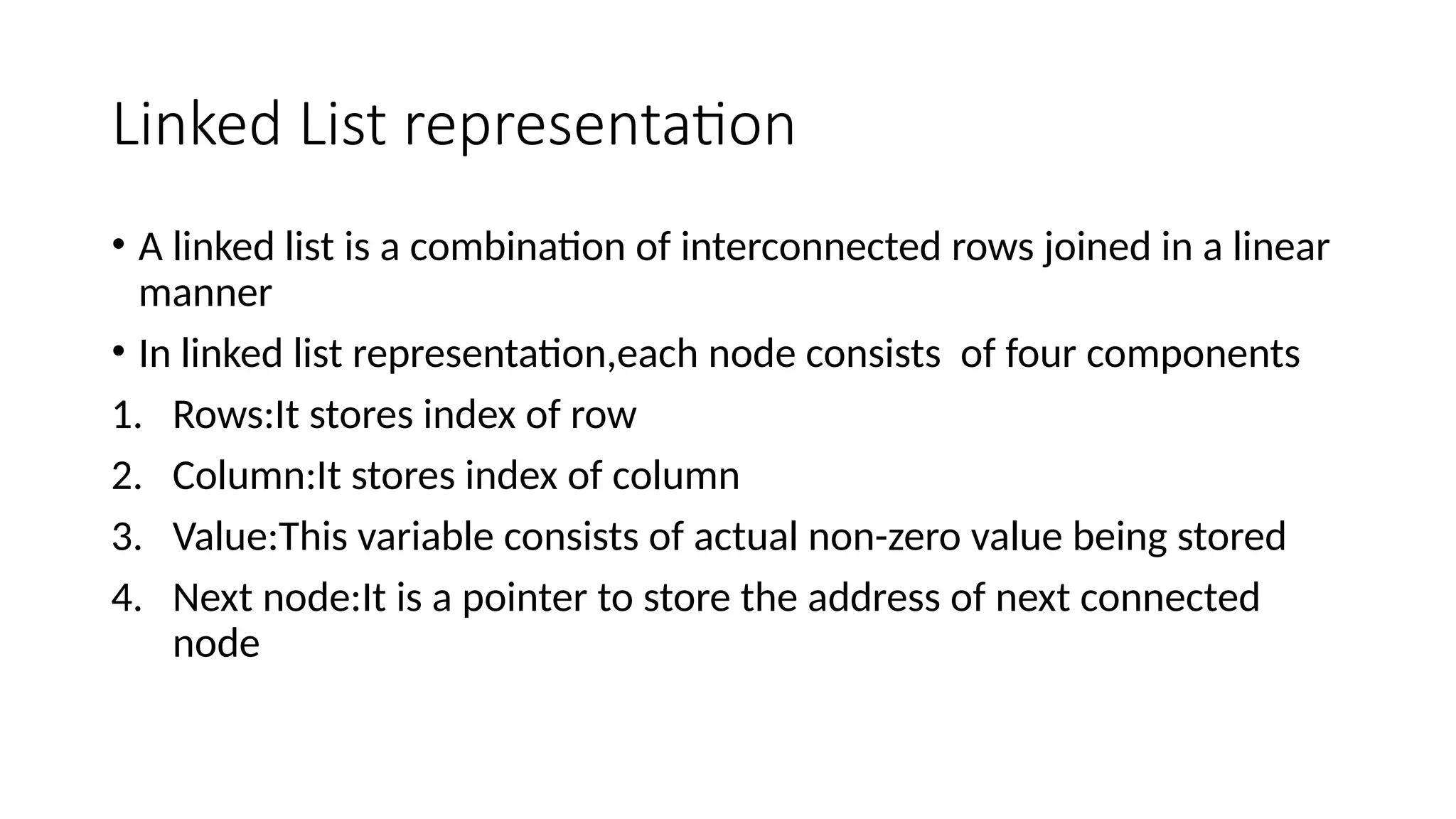 Linked List representation • A linked list is a combination of interconnected rows joined in a linear manner • In linked list representation,each node consists of four components 1. Rows:It stores index of row 2. Column:It stores index of column 3. Value:This variable consists of actual non-zero value being stored 4. Next node:It is a pointer to store the address of next connected node 