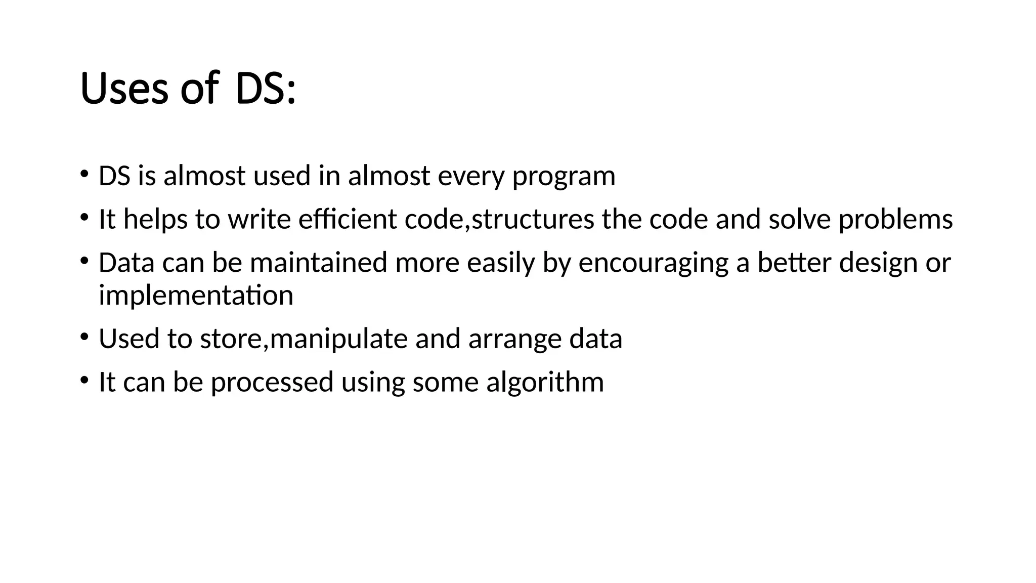 Uses of DS: • DS is almost used in almost every program • It helps to write efficient code,structures the code and solve problems • Data can be maintained more easily by encouraging a better design or implementation • Used to store,manipulate and arrange data • It can be processed using some algorithm 
