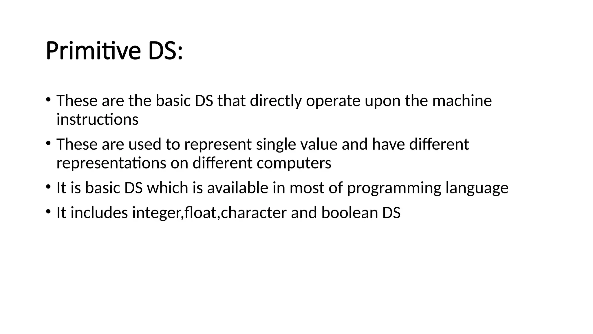 Primitive DS: • These are the basic DS that directly operate upon the machine instructions • These are used to represent single value and have different representations on different computers • It is basic DS which is available in most of programming language • It includes integer,float,character and boolean DS 