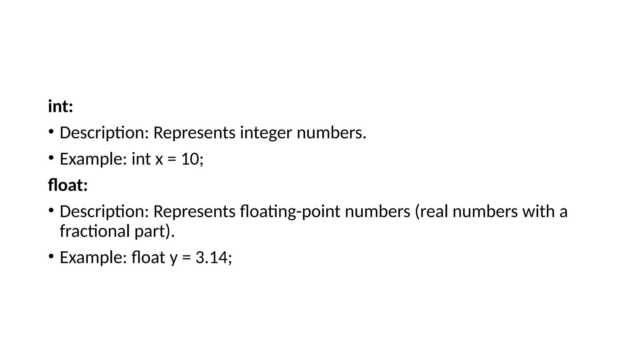 int: • Description: Represents integer numbers. • Example: int x = 10; float: • Description: Represents floating-point numbers (real numbers with a fractional part). • Example: float y = 3.14; 