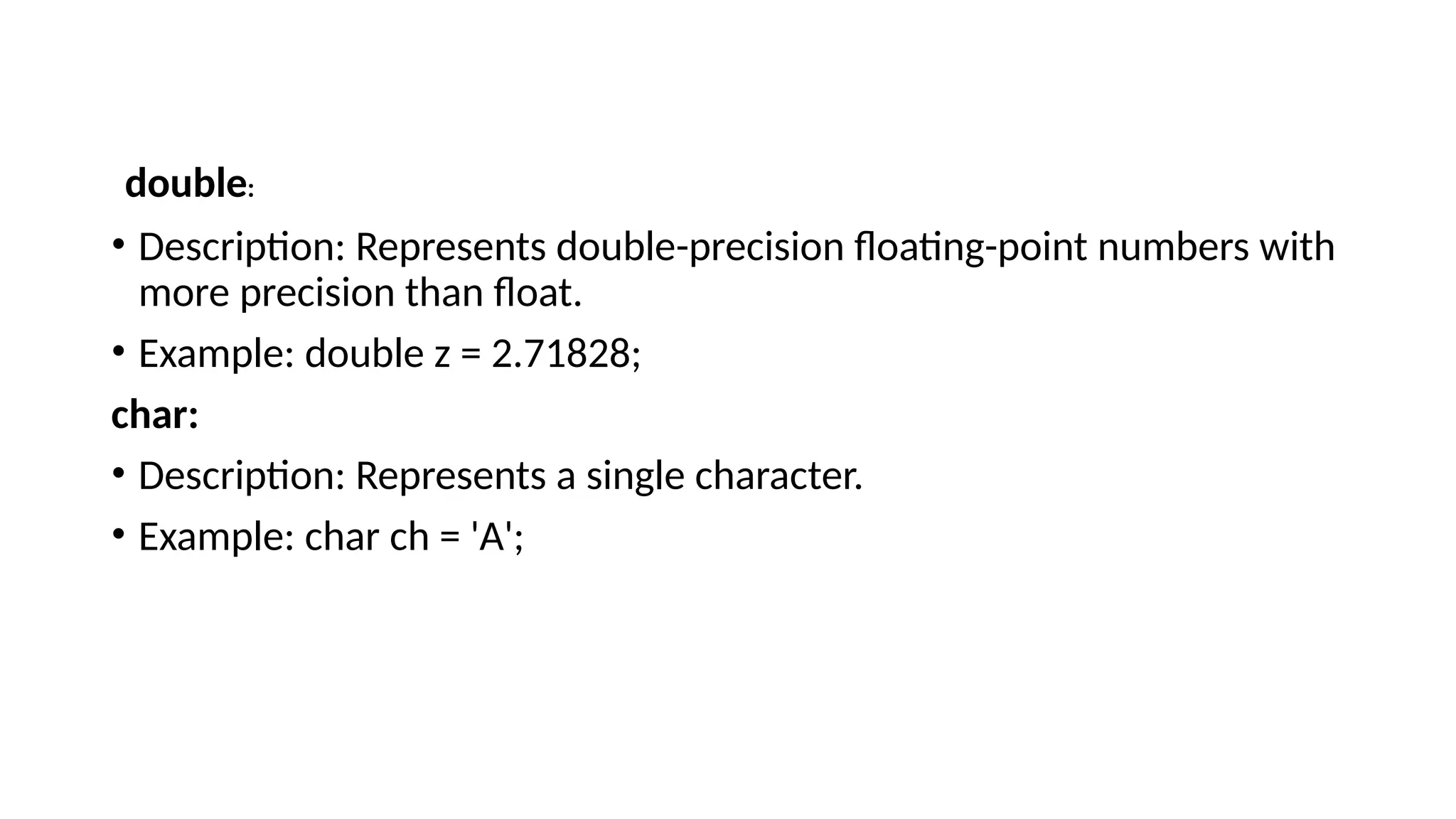 • Description: Represents double-precision floating-point numbers with more precision than float. • Example: double z = 2.71828; char: • Description: Represents a single character. • Example: char ch = 'A'; double: 