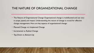 THE NATURE OF ORGANIZATIONAL CHANGE
• The Nature of Organizational Change Organizational change is multifaceted and can vary
in scope, speed, and impact. Understanding the nature of change is crucial for effective
change management. Here are key aspects of organizational change:
• Planned Change v/s Unplanned Change
• Incremental vs. Radical Change
• Top-Down vs. Bottom-Up
 