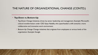 THE NATURE OF ORGANIZATIONAL CHANGE (CONTD.)
• Top-Down vs. Bottom-Up
• Top-Down Change: Initiatives driven by senior leadership and management. Example: Microsoft’s
cultural transformation under CEO Satya Nadella, who spearheaded a shift towards a more
collaborative and innovative work environment.
• Bottom-Up Change: Change initiatives that originate from employees at various levels of the
organization. Example: Google
 