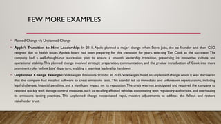 FEW MORE EXAMPLES
• Planned Change v/s Unplanned Change
• Apple’s Transition to New Leadership: In 2011, Apple planned a major change when Steve Jobs, the co-founder and then CEO,
resigned due to health issues. Apple’s board had been preparing for this transition for years, selecting Tim Cook as the successor. The
company had a well-thought-out succession plan to ensure a smooth leadership transition, preserving its innovative culture and
operational stability.This planned change involved strategic preparation, communication, and the gradual introduction of Cook into more
prominent roles before Jobs' departure, enabling a seamless leadership handover.
• Unplanned Change Example: Volkswagen Emissions Scandal: In 2015,Volkswagen faced an unplanned change when it was discovered
that the company had installed software to cheat emissions tests.This scandal led to immediate and unforeseen repercussions, including
legal challenges, financial penalties, and a significant impact on its reputation.The crisis was not anticipated and required the company to
respond quickly with damage control measures, such as recalling affected vehicles, cooperating with regulatory authorities, and overhauling
its emissions testing practices. This unplanned change necessitated rapid, reactive adjustments to address the fallout and restore
stakeholder trust.
 