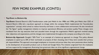 FEW MORE EXAMPLES (CONTD.)
• Top-Down vs. Bottom-Up
• Top-Down: General Electric’s (GE) Transformation under Jack Welch: In the 1980s and 1990s, Jack Welch, then CEO of
General Electric (GE), led a top-down approach to change within the company. Welch implemented the “boundaryless
organization” concept, which aimed to reduce hierarchy and foster a more collaborative environment. He also introduced
the “Six Sigma” quality management initiative to improve operational efficiency and product quality.These changes were
mandated from the top executive level and cascaded down through the organization. Welch’s approach involved setting
clear objectives and expectations, and the changes were implemented throughout the company according to his vision.
• Bottom-Up Approach: Google’s “20% Time” is an example of a bottom-up approach to change. This policy allowed
employees to spend up to 20% of their workweek on projects of their choosing, even if they were outside their primary
job responsibilities.This approach encouraged employees to innovate and pursue ideas they were passionate about, leading
to the development of successful products such as Gmail and Google News.The initiative originated from the employees
and was supported by management, illustrating how grassroots ideas can drive significant organizational change.
 