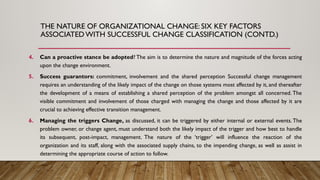 4. Can a proactive stance be adopted? The aim is to determine the nature and magnitude of the forces acting
upon the change environment.
5. Success guarantors: commitment, involvement and the shared perception Successful change management
requires an understanding of the likely impact of the change on those systems most affected by it, and thereafter
the development of a means of establishing a shared perception of the problem amongst all concerned. The
visible commitment and involvement of those charged with managing the change and those affected by it are
crucial to achieving effective transition management.
6. Managing the triggers Change, as discussed, it can be triggered by either internal or external events. The
problem owner, or change agent, must understand both the likely impact of the trigger and how best to handle
its subsequent, post-impact, management. The nature of the ‘trigger’ will influence the reaction of the
organization and its staff, along with the associated supply chains, to the impending change, as well as assist in
determining the appropriate course of action to follow.
THE NATURE OF ORGANIZATIONAL CHANGE: SIX KEY FACTORS
ASSOCIATED WITH SUCCESSFUL CHANGE CLASSIFICATION (CONTD.)
 