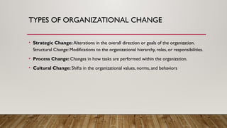 TYPES OF ORGANIZATIONAL CHANGE
• Strategic Change: Alterations in the overall direction or goals of the organization.
Structural Change: Modifications to the organizational hierarchy, roles, or responsibilities.
• Process Change: Changes in how tasks are performed within the organization.
• Cultural Change: Shifts in the organizational values, norms, and behaviors
 