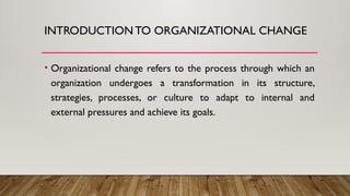 INTRODUCTIONTO ORGANIZATIONAL CHANGE
• Organizational change refers to the process through which an
organization undergoes a transformation in its structure,
strategies, processes, or culture to adapt to internal and
external pressures and achieve its goals.
 