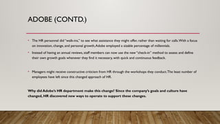 ADOBE (CONTD.)
• The HR personnel did “walk-ins,” to see what assistance they might offer, rather than waiting for calls.With a focus
on innovation, change, and personal growth,Adobe employed a sizable percentage of millennials.
• Instead of having an annual reviews, staff members can now use the new “check-in” method to assess and define
their own growth goals whenever they find it necessary, with quick and continuous feedback.
• Managers might receive constructive criticism from HR through the workshops they conduct.The least number of
employees have left since this changed approach of HR.
Why did Adobe’s HR department make this change? Since the company’s goals and culture have
changed, HR discovered new ways to operate to support these changes.
 