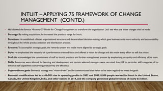 INTUIT – APPLYING 7S FRAMEWORK OF CHANGE
MANAGEMENT (CONTD.)
• He followed the famous Mckinsey 7S Model for Change Management to transform the organization. Let’s see what are those changes that he made:
• Strategy: By making acquisitions, he increased the products range for Intuit.
• Structure: He established a flatter organizational structure and decentralized decision-making, which gave business units more authority and accountability
throughout the whole product creation and distribution process.
• Systems: To accomplish strategic goals, the rewards system was made more aligned to strategic goals.
• Style: He emphasized the necessity of a performance-oriented focus and offered a vision for change and also made every effort to sell that vision.
• Staff: He acknowledged the commitment of staff to Intuit’s products and further strengthened process by emphasizing on quality and efficiency of his team.
• Skills: Resources were allotted for learning and development, and certain selected managers were recruited from GE in particular skill categories, all to
enhance staff capabilities concerning productivity and efficiency.
• Superordinate goals: Bennett’s strategy was “vision-driven” and he communicated that vision to his team regularly to meet the goals.
• Bennett’s modifications led to a 40–50% rise in operating profits in 2002 and 2003. 8,000 people worked for Intuit in the United States,
Canada, the United Kingdom, India, and other nations in 2014, and the company generated global revenues of nearly $5 billion.
 