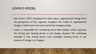 LEWIN’S MODEL
• Kurt Lewin (1951) developed his ideas about organizational change from
the perspective of the organism metaphor. His model of organizational
change is well known and much quoted by managers today.
• Lewin is responsible for introducing force field analysis, which examines
the driving and resisting forces in any change situation. The underlying
principle is that driving forces must outweigh resisting forces in any
situation if change is to happen.
 