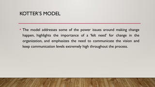 KOTTER’S MODEL
• The model addresses some of the power issues around making change
happen, highlights the importance of a ‘felt need’ for change in the
organization, and emphasizes the need to communicate the vision and
keep communication levels extremely high throughout the process.
 