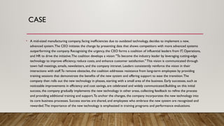 CASE
• A mid-sized manufacturing company, facing inefficiencies due to outdated technology, decides to implement a new,
advanced system.The CEO initiates the change by presenting data that shows competitors with more advanced systems
outperforming the company. Recognizing the urgency, the CEO forms a coalition of influential leaders from IT, Operations,
and HR to drive the initiative.The coalition develops a vision: "To become the industry leader by leveraging cutting-edge
technology to improve efficiency, reduce costs, and enhance customer satisfaction." This vision is communicated through
town hall meetings, emails, newsletters, and the company intranet. Leaders consistently reinforce the vision in their
interactions with staff.To remove obstacles, the coalition addresses resistance from long-term employees by providing
training sessions that demonstrate the benefits of the new system and offering support to ease the transition.The
company then rolls out the new technology in phases, starting with a small area of the business. Early successes, such as
noticeable improvements in efficiency and cost savings, are celebrated and widely communicated.Building on this initial
success, the company gradually implements the new technology in other areas, collecting feedback to refine the process
and providing additional training and support.To anchor the changes, the company incorporates the new technology into
its core business processes. Success stories are shared, and employees who embrace the new system are recognized and
rewarded.The importance of the new technology is emphasized in training programs and performance evaluations.
 