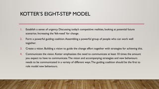 KOTTER’S EIGHT-STEP MODEL
1. Establish a sense of urgency. Discussing today’s competitive realities, looking at potential future
scenarios. Increasing the ‘felt-need’ for change.
2. Form a powerful guiding coalition.Assembling a powerful group of people who can work well
together.
3. Create a vision. Building a vision to guide the change effort together with strategies for achieving this.
4. Communicate the vision. Kotter emphasizes the need to communicate at least 10 times the amount
you expect to have to communicate.The vision and accompanying strategies and new behaviours
needs to be communicated in a variety of different ways.The guiding coalition should be the first to
role model new behaviours.
 