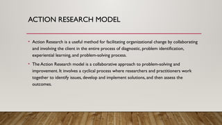 ACTION RESEARCH MODEL
• Action Research is a useful method for facilitating organizational change by collaborating
and involving the client in the entire process of diagnostic, problem identification,
experiential learning, and problem-solving process.
• The Action Research model is a collaborative approach to problem-solving and
improvement. It involves a cyclical process where researchers and practitioners work
together to identify issues, develop and implement solutions, and then assess the
outcomes.
 