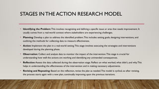 STAGES INTHE ACTION RESEARCH MODEL
• Identifying the Problem:This involves recognizing and defining a specific issue or area that needs improvement. It
usually comes from a real-world context where stakeholders are experiencing challenges.
• Planning: Develop a plan to address the identified problem.This includes setting goals, designing interventions, and
outlining the methods for collecting data to measure effectiveness.
• Action: Implement the plan in a real-world setting.This stage involves executing the strategies and interventions
developed during the planning phase.
• Observation: Collect and analyze data to monitor the impact of the intervention.This stage is crucial for
understanding how well the actions are working and identifying any unintended consequences.
• Reflection:Assess the data collected during the observation stage. Reflect on what worked, what didn’t, and why.This
helps in understanding the effectiveness of the intervention and in making necessary adjustments.
• Revising and Repeating: Based on the reflection, revise the plan as needed.The model is cyclical, so after revising,
the process starts again with a new plan, continually improving upon the previous iterations.
 