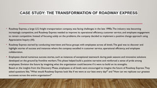 CASE STUDY: THE TRANSFORMATION OF ROADWAY EXPRESS
• Roadway Express, a large U.S. freight transportation company, was facing challenges in the late 1990s.The industry was becoming
increasingly competitive, and Roadway Express needed to improve its operational efficiency, customer service, and employee engagement
to remain competitive. Instead of focusing solely on the problems, the company decided to implement a positive change approach using
Appreciative Inquiry (AI).
• Roadway Express started by conducting interviews and focus groups with employees across all levels.The goal was to discover and
highlight stories of success and instances where the company excelled in customer service, operational efficiency, and employee
collaboration.
• Employees shared numerous success stories, such as instances of exceptional teamwork during peak seasons and innovative solutions
developed on the ground by frontline workers.This phase helped build a positive narrative and reinforced a sense of pride among
employees. Envision the future by imagining what the organization could become if it were to build on its strengths.
Based on the insights from the Discovery Phase, employees at all levels were encouraged to imagine the future of Roadway Express.They
asked questions like, "What would Roadway Express look like if we were at our best every day?" and "How can we replicate our greatest
successes across the entire organization?"
 