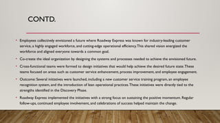 CONTD.
• Employees collectively envisioned a future where Roadway Express was known for industry-leading customer
service, a highly engaged workforce, and cutting-edge operational efficiency.This shared vision energized the
workforce and aligned everyone towards a common goal.
• Co-create the ideal organization by designing the systems and processes needed to achieve the envisioned future.
• Cross-functional teams were formed to design initiatives that would help achieve the desired future state.These
teams focused on areas such as customer service enhancement, process improvement, and employee engagement.
• Outcome: Several initiatives were launched, including a new customer service training program, an employee
recognition system, and the introduction of lean operational practices.These initiatives were directly tied to the
strengths identified in the Discovery Phase.
• Roadway Express implemented the initiatives with a strong focus on sustaining the positive momentum. Regular
follow-ups, continued employee involvement, and celebrations of success helped maintain the change.
 