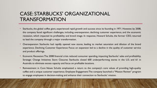 CASE: STARBUCKS' ORGANIZATIONAL
TRANSFORMATION
• Starbucks, the global coffee giant, experienced rapid growth and success since its founding in 1971. However, by 2008,
the company faced significant challenges, including overexpansion, declining customer experience, and the economic
recession, which impacted its profitability and brand image. In response, Howard Schultz, the former CEO, returned
to lead the company through a major transformation.
• Overexpansion: Starbucks had rapidly opened new stores, leading to market saturation and dilution of the brand
experience. Declining Customer Experience: Focus on expansion led to a decline in the quality of customer service
and product offerings.
• Economic Recession:The 2008 financial crisis reduced consumer spending, impacting Starbucks’ sales and profitability.
Strategic Change Initiatives Store Closures: Starbucks closed 600 underperforming stores in the U.S. and 61 in
Australia to eliminate excess capacity and focus on profitable locations.
• Reinvestment in Core Values: Schultz emphasized a return to the company's core values of providing high-quality
coffee and a unique customer experience. Employee Engagement:The company launched a “Mission Review” program
to engage employees in decision-making and enhance their connection to Starbucks’ mission.
 