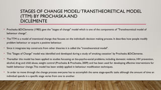 STAGES OF CHANGE MODEL/ TRANSTHEORETICAL MODEL
(TTM) BY PROCHASKA AND
DICLEMENTE
• Prochaska &DiClemente (1983) gave the "stages of change" model which is one of the components of "Transtheoretical model of
behaviour change".
• The TTM is a model of intentional change that focuses on the individual’s decision making process. It describes how people modify
problem behaviour or acquire a positive behaviour.
• Since it integrates key constructs from other theories it is called the "transtheoretical model".
• This "Stages of Change" model was identified and developed during a study of ‘smoking cessation’ by Prochaska &DiClemente.
• Thereafter this model has been applied to studies focussing on bio-psycho-social problems, including domestic violence, HIV prevention,
alcohol, drug and child abuse, weight control (Prochaska & Prochaska, 2009) and has been used for developing effective interventions for
health behaviour change.This model has been widely applied in behaviour modification techniques.
• In order to move through the change process everyone has to accomplish the same stage-specific tasks although the amount of time an
individual spends in a specific stage varies from one to another.
 