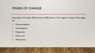 STAGES OF CHANGE
According to Prochaska &DiClemente (1983) there are five stages of change.These stages
are:
1. Precontemplation
2. Contemplation
3. Preparation
4. Action, and
5. Maintenance
 