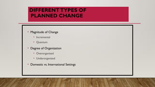 DIFFERENTTYPES OF
PLANNED CHANGE
• Magnitude of Change
• Incremental
• Quantum
• Degree of Organization
• Overorganized
• Underorganized
• Domestic vs. International Settings
 