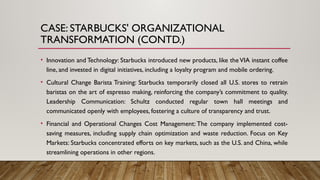 CASE: STARBUCKS' ORGANIZATIONAL
TRANSFORMATION (CONTD.)
• Innovation and Technology: Starbucks introduced new products, like the VIA instant coffee
line, and invested in digital initiatives, including a loyalty program and mobile ordering.
• Cultural Change Barista Training: Starbucks temporarily closed all U.S. stores to retrain
baristas on the art of espresso making, reinforcing the company’s commitment to quality.
Leadership Communication: Schultz conducted regular town hall meetings and
communicated openly with employees, fostering a culture of transparency and trust.
• Financial and Operational Changes Cost Management: The company implemented cost-
saving measures, including supply chain optimization and waste reduction. Focus on Key
Markets: Starbucks concentrated efforts on key markets, such as the U.S. and China, while
streamlining operations in other regions.
 