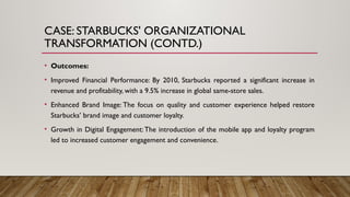 CASE: STARBUCKS' ORGANIZATIONAL
TRANSFORMATION (CONTD.)
• Outcomes:
• Improved Financial Performance: By 2010, Starbucks reported a significant increase in
revenue and profitability, with a 9.5% increase in global same-store sales.
• Enhanced Brand Image: The focus on quality and customer experience helped restore
Starbucks’ brand image and customer loyalty.
• Growth in Digital Engagement:The introduction of the mobile app and loyalty program
led to increased customer engagement and convenience.
 