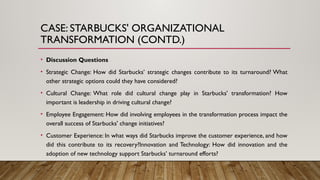 CASE: STARBUCKS' ORGANIZATIONAL
TRANSFORMATION (CONTD.)
• Discussion Questions
• Strategic Change: How did Starbucks’ strategic changes contribute to its turnaround? What
other strategic options could they have considered?
• Cultural Change: What role did cultural change play in Starbucks' transformation? How
important is leadership in driving cultural change?
• Employee Engagement: How did involving employees in the transformation process impact the
overall success of Starbucks' change initiatives?
• Customer Experience: In what ways did Starbucks improve the customer experience, and how
did this contribute to its recovery?Innovation and Technology: How did innovation and the
adoption of new technology support Starbucks’ turnaround efforts?
 