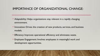 IMPORTANCE OF ORGANIZATIONAL CHANGE:
• Adaptability: Helps organizations stay relevant in a rapidly changing
environment.
• Innovation: Drives the creation of new products, services, and business
models.
• Efficiency: Improves operational efficiency and eliminates waste.
• Employee Engagement: Involves employees in meaningful work and
development opportunities.
 