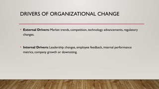 DRIVERS OF ORGANIZATIONAL CHANGE
• External Drivers: Market trends, competition, technology advancements, regulatory
changes.
• Internal Drivers: Leadership changes, employee feedback, internal performance
metrics, company growth or downsizing.
 