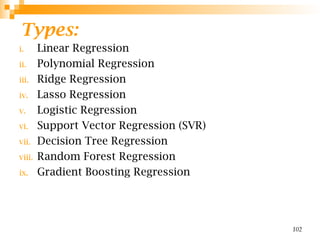 Types:
i. Linear Regression
ii. Polynomial Regression
iii. Ridge Regression
iv. Lasso Regression
v. Logistic Regression
vi. Support Vector Regression (SVR)
vii. Decision Tree Regression
viii. Random Forest Regression
ix. Gradient Boosting Regression
102
 
