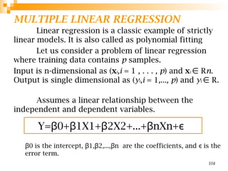 MULTIPLE LINEAR REGRESSION
Linear regression is a classic example of strictly
linear models. It is also called as polynomial fitting
Let us consider a problem of linear regression
where training data contains p samples.
Input is n-dimensional as (xi,i = 1 , . . . , p) and xi R
∈ n.
Output is single dimensional as (yi,i = 1,..., p) and yi R.
∈
Assumes a linear relationship between the
independent and dependent variables.
0​is the intercept, 1, 2,..., n ​are the coefficients, and is the
β β β β ϵ
error term.
104
Y= 0+ 1X1+ 2X2+...+ nXn+
β β β β ϵ
 