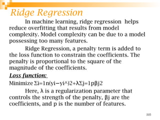 Ridge Regression
In machine learning, ridge regression helps
reduce overfitting that results from model
complexity. Model complexity can be due to a model
possessing too many features.
Ridge Regression, a penalty term is added to
the loss function to constrain the coefficients. The
penalty is proportional to the square of the
magnitude of the coefficients.
Loss function:
Minimize ∑i=1n(yi yi^)2+ ∑j=1p j2
− λ β
Here, is a regularization parameter that
λ
controls the strength of the penalty, j​are the
β
coefficients, and p is the number of features.
105
 