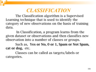CLASSIFICATION
The Classification algorithm is a Supervised
Learning technique that is used to identify the
category of new observations on the basis of training
data.
In Classification, a program learns from the
given dataset or observations and then classifies new
observation into a number of classes or groups.
Such as, Yes or No, 0 or 1, Spam or Not Spam,
cat or dog, etc.
Classes can be called as targets/labels or
categories.
106
 