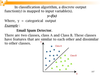In classification algorithm, a discrete output
function(y) is mapped to input variable(x).
y=f(x)
Where, y = categorical output
Example :
Email Spam Detector.
There are two classes, class A and Class B. These classes
have features that are similar to each other and dissimilar
to other classes.
107
 