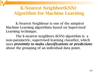 K-Nearest Neighbor(KNN)
Algorithm for Machine Learning
K-Nearest Neighbour is one of the simplest
Machine Learning algorithms based on Supervised
Learning technique.
The k-nearest neighbors (KNN) algorithm is a
non-parametric, supervised learning classifier, which
uses proximity to make classifications or predictions
about the grouping of an individual data point.
109
 