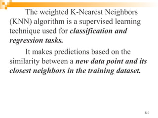 The weighted K-Nearest Neighbors
(KNN) algorithm is a supervised learning
technique used for classification and
regression tasks.
It makes predictions based on the
similarity between a new data point and its
closest neighbors in the training dataset.
110
 