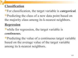 Classification
For classification, the target variable is categorical.
Predicting the class of a new data point based on
the majority class among its k-nearest neighbors.
Regression
while for regression, the target variable is
continuous.
Predicting the value of a continuous target variable
based on the average value of the target variable
among its k-nearest neighbors.
111
 