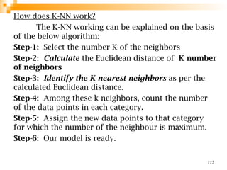 How does K-NN work?
The K-NN working can be explained on the basis
of the below algorithm:
Step-1: Select the number K of the neighbors
Step-2: Calculate the Euclidean distance of K number
of neighbors
Step-3: Identify the K nearest neighbors as per the
calculated Euclidean distance.
Step-4: Among these k neighbors, count the number
of the data points in each category.
Step-5: Assign the new data points to that category
for which the number of the neighbour is maximum.
Step-6: Our model is ready.
112
 