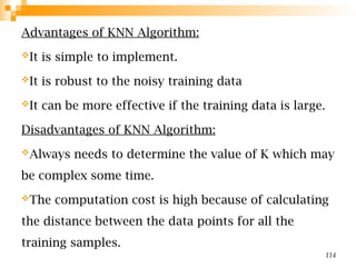Advantages of KNN Algorithm:
It is simple to implement.
It is robust to the noisy training data
It can be more effective if the training data is large.
Disadvantages of KNN Algorithm:
Always needs to determine the value of K which may
be complex some time.
The computation cost is high because of calculating
the distance between the data points for all the
training samples.
114
 
