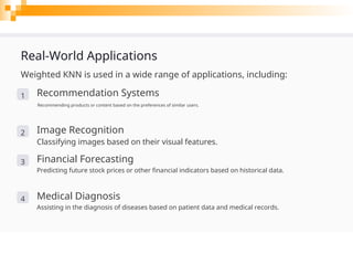 Real-World Applications
Weighted KNN is used in a wide range of applications, including:
1 Recommendation Systems
Recommending products or content based on the preferences of similar users.
2 Image Recognition
Classifying images based on their visual features.
3 Financial Forecasting
Predicting future stock prices or other financial indicators based on historical data.
4 Medical Diagnosis
Assisting in the diagnosis of diseases based on patient data and medical records.
 