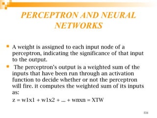 PERCEPTRON AND NEURAL
NETWORKS
 A weight is assigned to each input node of a
perceptron, indicating the significance of that input
to the output.
 The perceptron’s output is a weighted sum of the
inputs that have been run through an activation
function to decide whether or not the perceptron
will fire. it computes the weighted sum of its inputs
as:
z = w1x1 + w1x2 + ... + wnxn = XTW
116
 