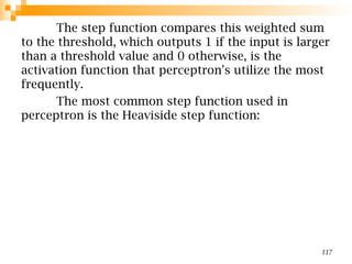 The step function compares this weighted sum
to the threshold, which outputs 1 if the input is larger
than a threshold value and 0 otherwise, is the
activation function that perceptron's utilize the most
frequently.
The most common step function used in
perceptron is the Heaviside step function:
117
 