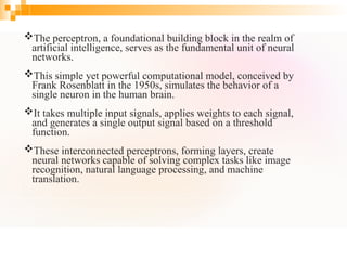 The perceptron, a foundational building block in the realm of
artificial intelligence, serves as the fundamental unit of neural
networks.
This simple yet powerful computational model, conceived by
Frank Rosenblatt in the 1950s, simulates the behavior of a
single neuron in the human brain.
It takes multiple input signals, applies weights to each signal,
and generates a single output signal based on a threshold
function.
These interconnected perceptrons, forming layers, create
neural networks capable of solving complex tasks like image
recognition, natural language processing, and machine
translation.
 