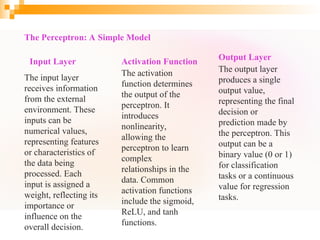 The Perceptron: A Simple Model
Input Layer
The input layer
receives information
from the external
environment. These
inputs can be
numerical values,
representing features
or characteristics of
the data being
processed. Each
input is assigned a
weight, reflecting its
importance or
influence on the
overall decision.
Activation Function
The activation
function determines
the output of the
perceptron. It
introduces
nonlinearity,
allowing the
perceptron to learn
complex
relationships in the
data. Common
activation functions
include the sigmoid,
ReLU, and tanh
functions.
Output Layer
The output layer
produces a single
output value,
representing the final
decision or
prediction made by
the perceptron. This
output can be a
binary value (0 or 1)
for classification
tasks or a continuous
value for regression
tasks.
 