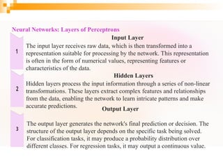 Neural Networks: Layers of Perceptrons
Input Layer
The input layer receives raw data, which is then transformed into a
representation suitable for processing by the network. This representation
is often in the form of numerical values, representing features or
characteristics of the data.
Hidden Layers
Hidden layers process the input information through a series of non-linear
transformations. These layers extract complex features and relationships
from the data, enabling the network to learn intricate patterns and make
accurate predictions. Output Layer
The output layer generates the network's final prediction or decision. The
structure of the output layer depends on the specific task being solved.
For classification tasks, it may produce a probability distribution over
different classes. For regression tasks, it may output a continuous value.
 